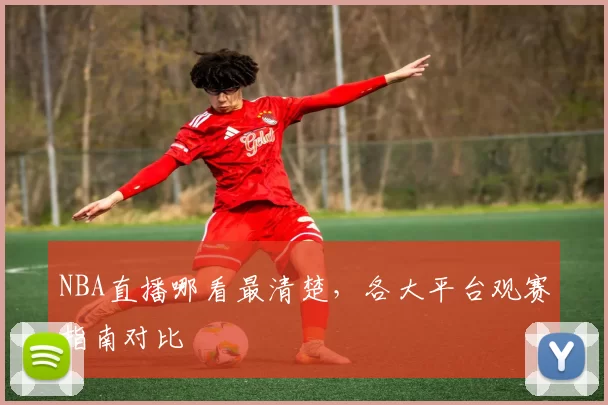 NBA直播哪看最清楚，各大平台观赛指南对比