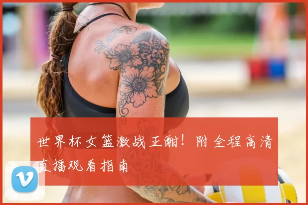 世界杯女篮激战正酣!附全程高清直播观看指南