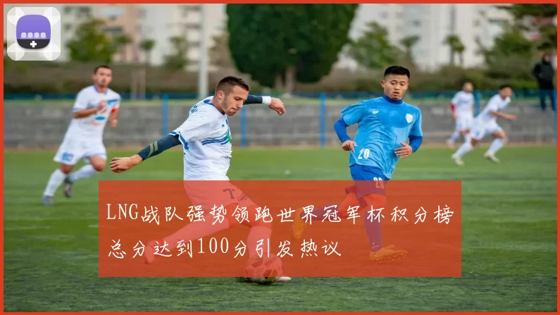 LNG战队强势领跑世界冠军杯积分榜总分达到100分引发热议