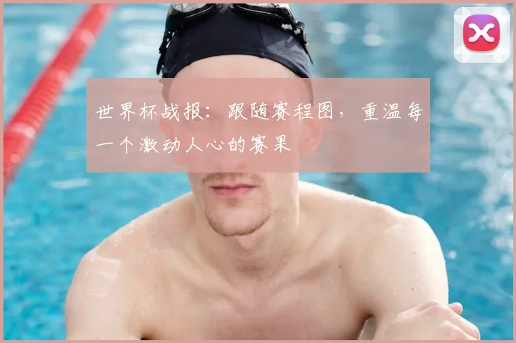 世界杯战报：跟随赛程图，重温每一个激动人心的赛果