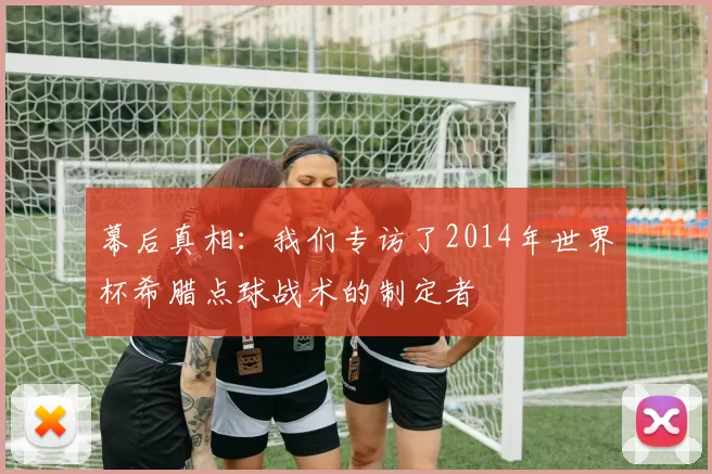 幕后真相:我们专访了2014年世界杯希腊点球战术的制定者