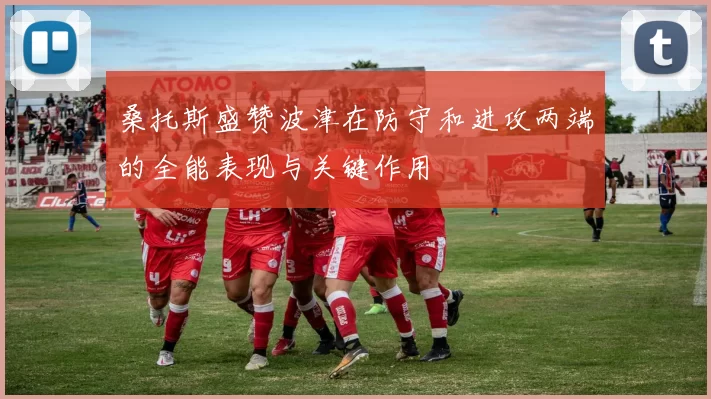 桑托斯盛赞波津在防守和进攻两端的全能表现与关键作用