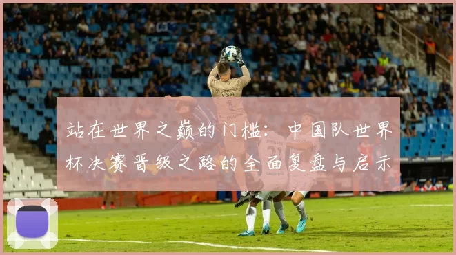 站在世界之巅的门槛：中国队世界杯决赛晋级之路的全面复盘与启示