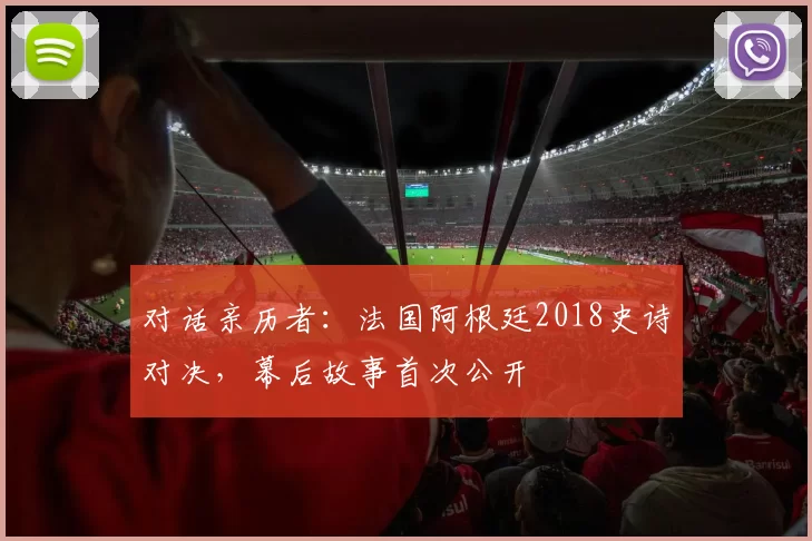 对话亲历者:法国阿根廷2018史诗对决,幕后故事首次公开