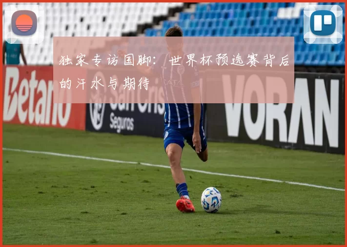 独家专访国脚:世界杯预选赛背后的汗水与期待