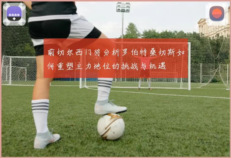 前切尔西门将分析罗伯特桑切斯如何重塑主力地位的挑战与机遇