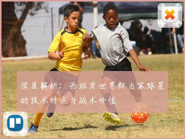 深度解析：西班牙世界杯当家球星的技术特点与战术价值