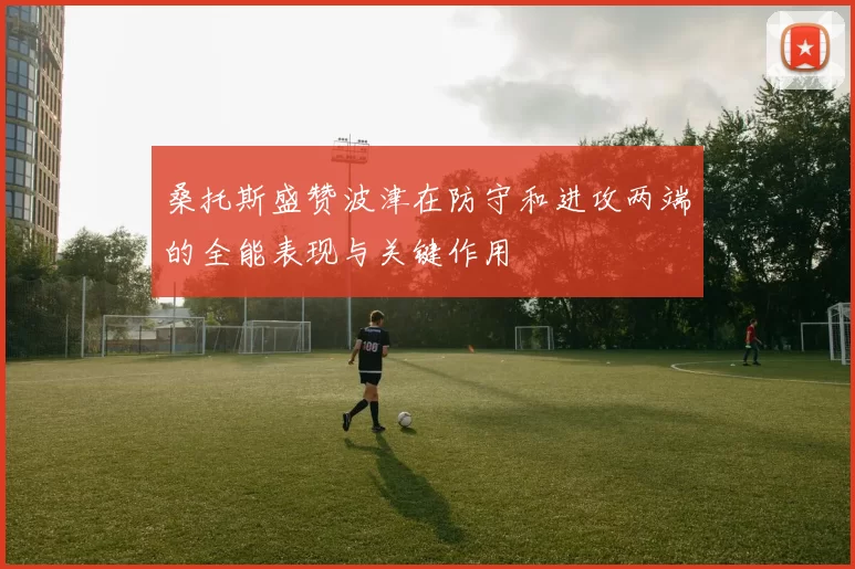 桑托斯盛赞波津在防守和进攻两端的全能表现与关键作用