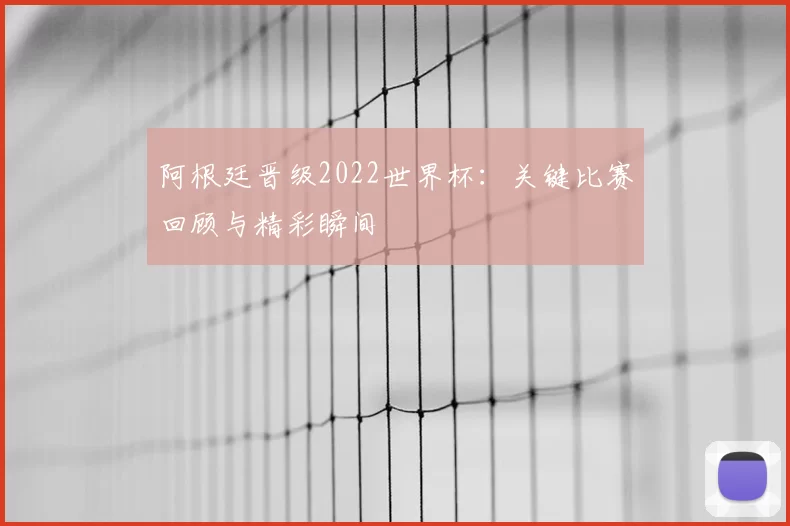 阿根廷晋级2022世界杯：关键比赛回顾与精彩瞬间