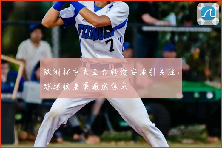 欧洲杯中央五台转播安排引关注,球迷收看渠道成焦点