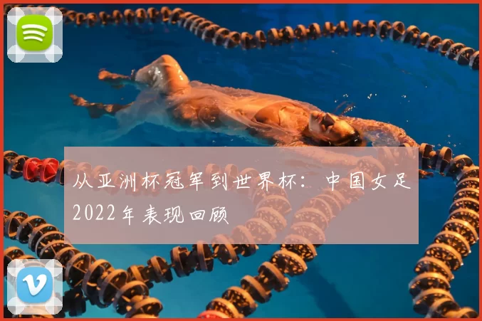 从亚洲杯冠军到世界杯：中国女足2022年表现回顾