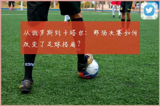 从俄罗斯到卡塔尔：那场决赛如何改变了足球格局？