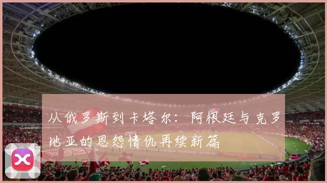 从俄罗斯到卡塔尔：阿根廷与克罗地亚的恩怨情仇再续新篇