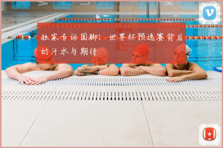 独家专访国脚:世界杯预选赛背后的汗水与期待