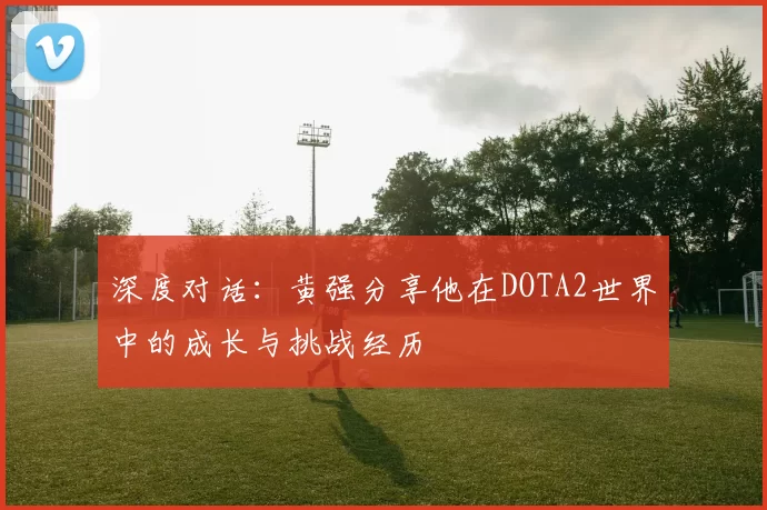 深度对话:黄强分享他在DOTA2世界中的成长与挑战经历