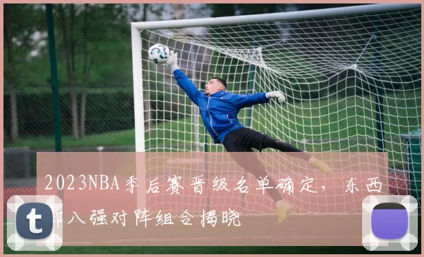 2023NBA季后赛晋级名单确定，东西部八强对阵组合揭晓