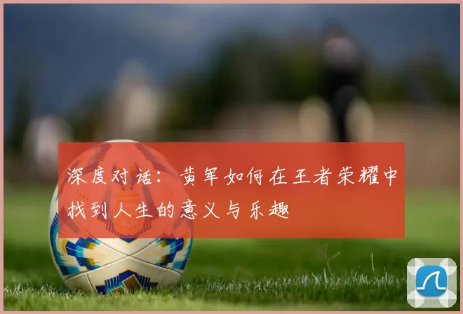 深度对话:黄军如何在王者荣耀中找到人生的意义与乐趣