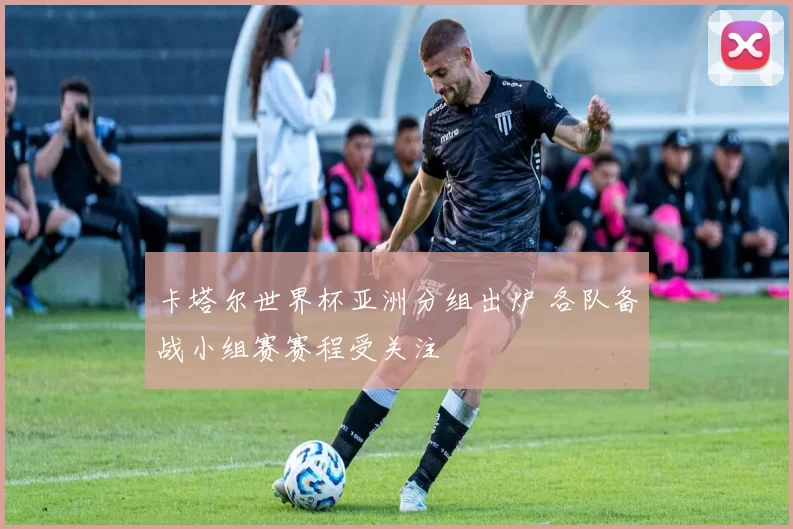 卡塔尔世界杯亚洲分组出炉 各队备战小组赛赛程受关注
