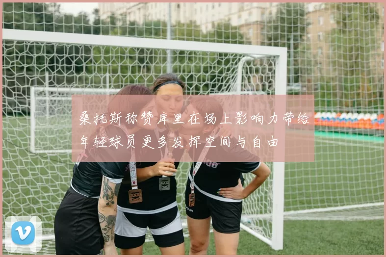桑托斯称赞库里在场上影响力带给年轻球员更多发挥空间与自由