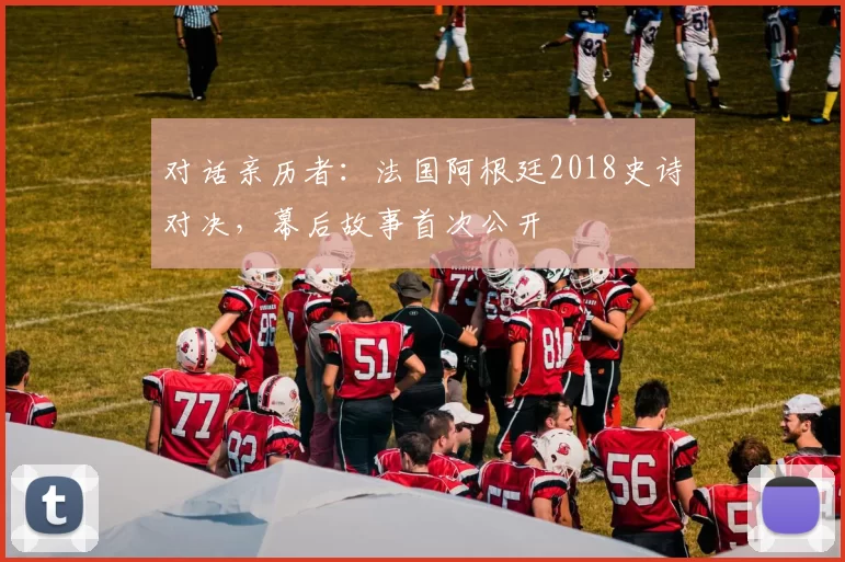 对话亲历者:法国阿根廷2018史诗对决,幕后故事首次公开
