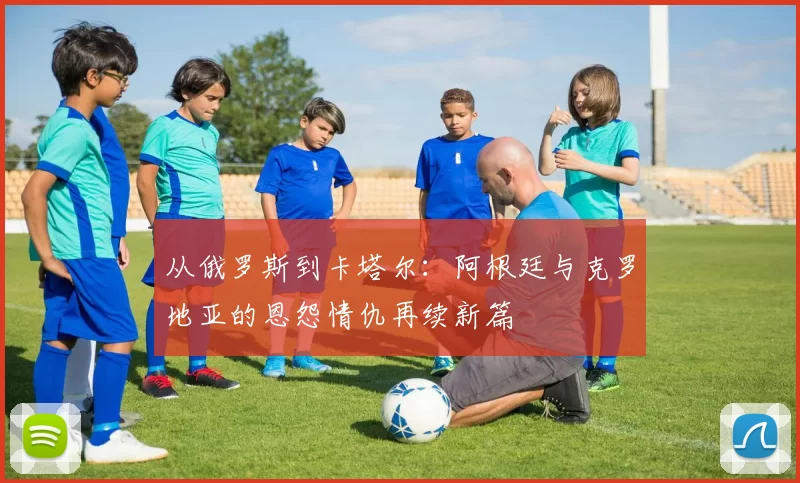 从俄罗斯到卡塔尔：阿根廷与克罗地亚的恩怨情仇再续新篇