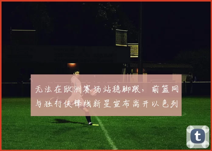 无法在欧洲赛场站稳脚跟，前篮网与独行侠锋线新星宣布离开以色列球队_爱德华兹_1_CBA