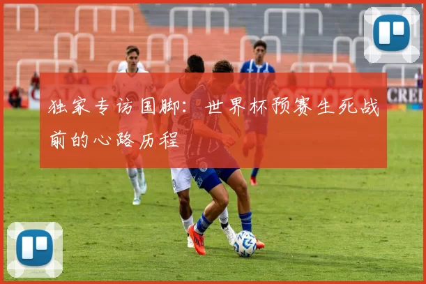 独家专访国脚:世界杯预赛生死战前的心路历程