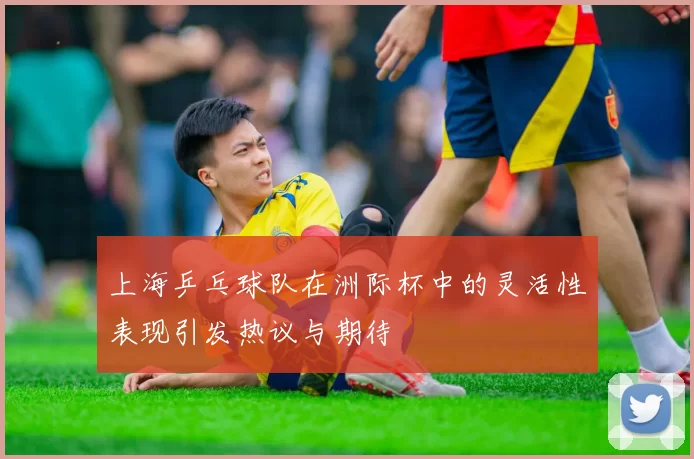 上海乒乓球队在洲际杯中的灵活性表现引发热议与期待