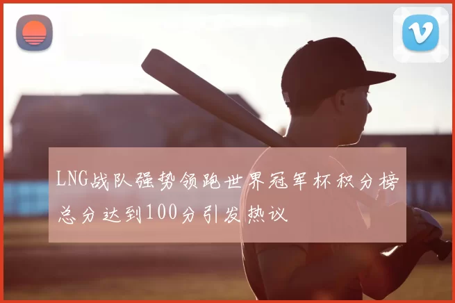 LNG战队强势领跑世界冠军杯积分榜总分达到100分引发热议