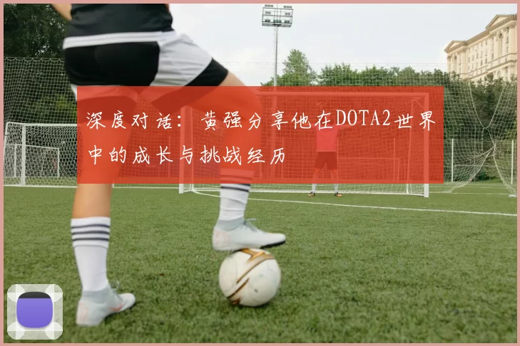 深度对话:黄强分享他在DOTA2世界中的成长与挑战经历