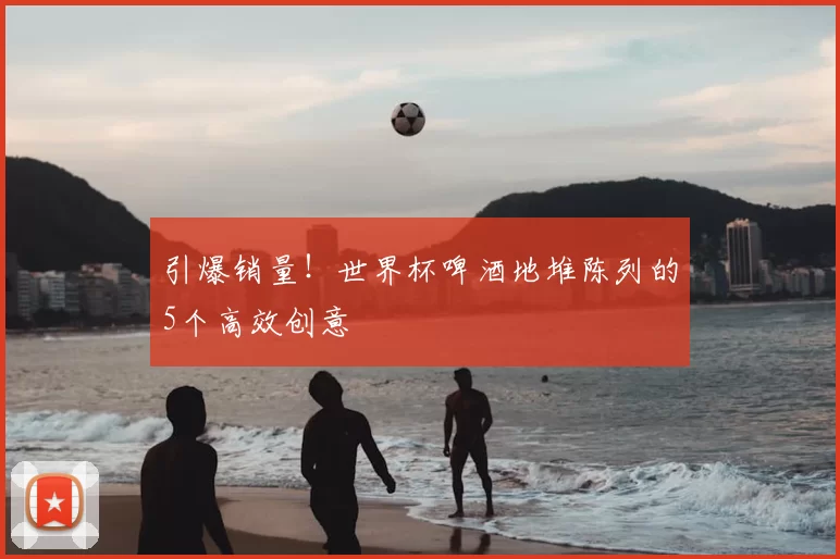引爆销量!世界杯啤酒地堆陈列的5个高效创意