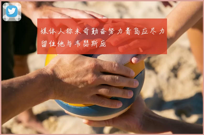 媒体人称米奇勤奋努力青岛应尽力留住他与韦瑟斯庞