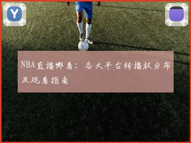 NBA直播哪看：各大平台转播权分布及观看指南