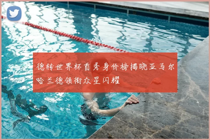 德转世界杯首秀身价榜揭晓亚马尔哈兰德领衔众星闪耀