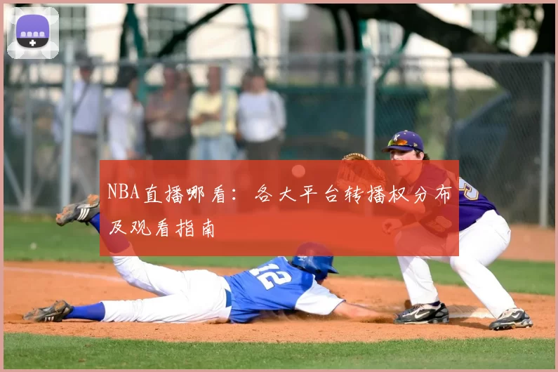 NBA直播哪看:各大平台转播权分布及观看指南