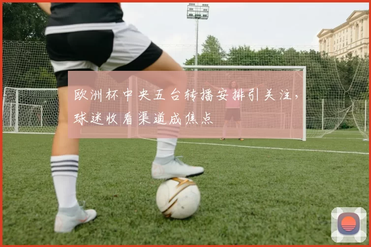 欧洲杯中央五台转播安排引关注,球迷收看渠道成焦点
