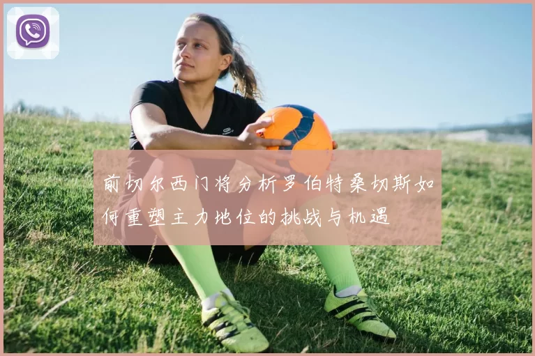 前切尔西门将分析罗伯特桑切斯如何重塑主力地位的挑战与机遇