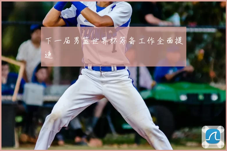 下一届男篮世界杯筹备工作全面提速