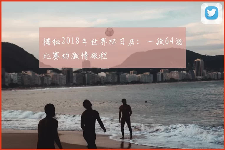 揭秘2018年世界杯日历:一段64场比赛的激情旅程
