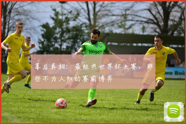 幕后真相:最经典世界杯决赛,那些不为人知的赛前博弈