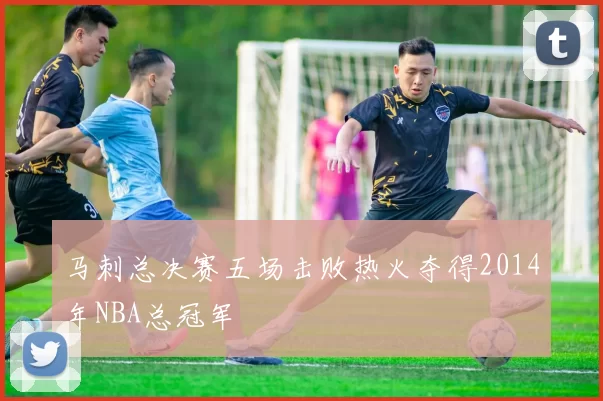 马刺总决赛五场击败热火夺得2014年NBA总冠军