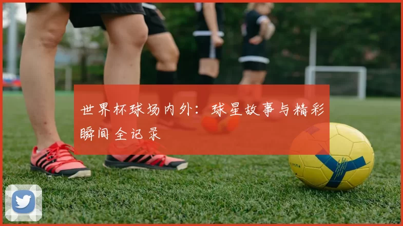 世界杯球场内外：球星故事与精彩瞬间全记录