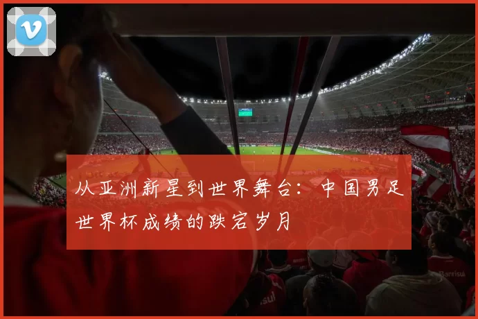 从亚洲新星到世界舞台：中国男足世界杯成绩的跌宕岁月