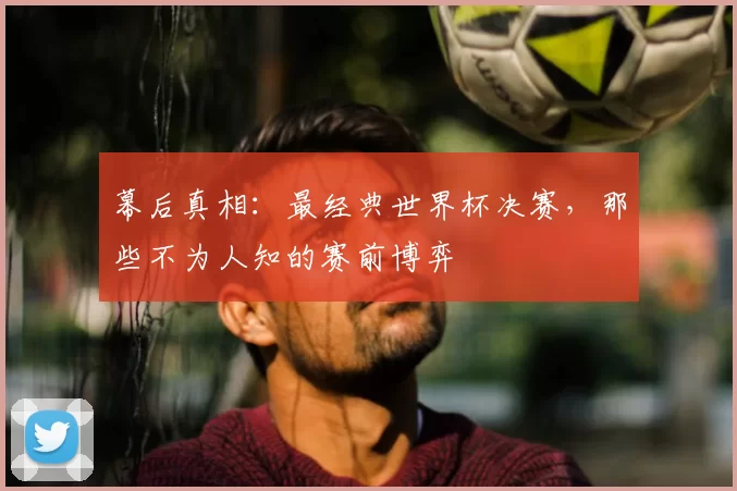 幕后真相:最经典世界杯决赛,那些不为人知的赛前博弈