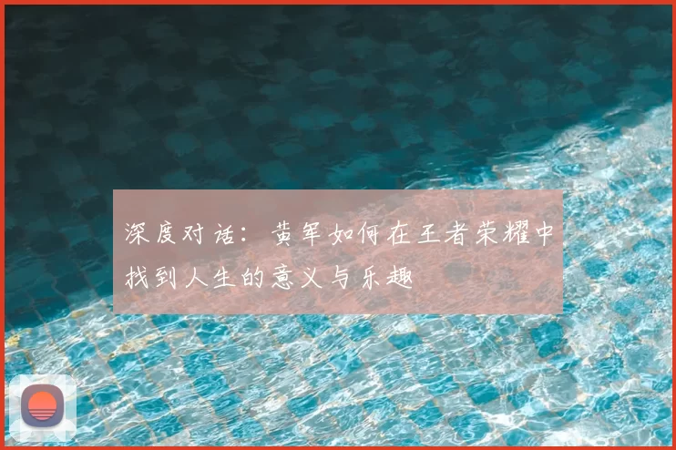 深度对话:黄军如何在王者荣耀中找到人生的意义与乐趣