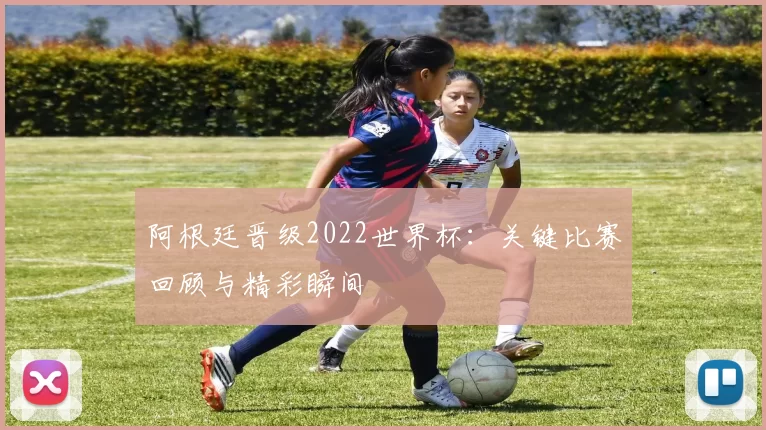 阿根廷晋级2022世界杯：关键比赛回顾与精彩瞬间