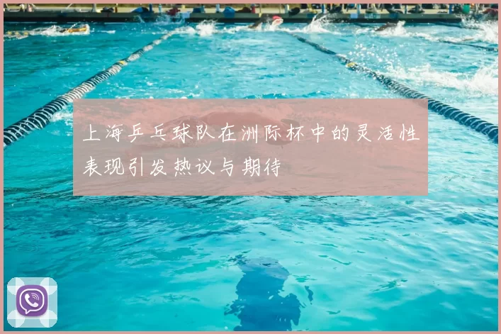 上海乒乓球队在洲际杯中的灵活性表现引发热议与期待